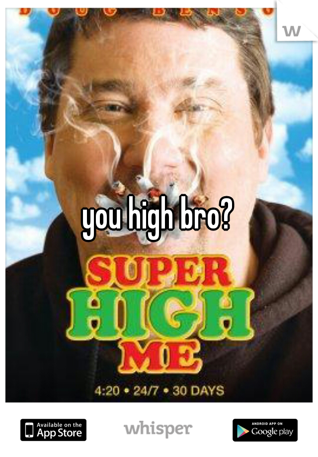 you high bro?