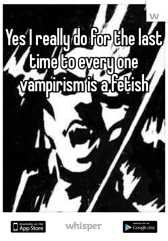 Yes I really do for the last time to every one vampirism is a fetish 