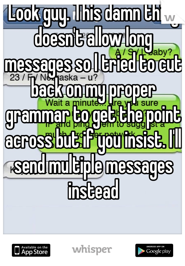 Look guy. This damn thing doesn't allow long messages so I tried to cut back on my proper grammar to get the point across but if you insist. I'll send multiple messages instead