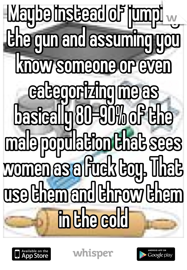 Maybe instead of jumping the gun and assuming you know someone or even categorizing me as basically 80-90% of the male population that sees women as a fuck toy. That use them and throw them in the cold