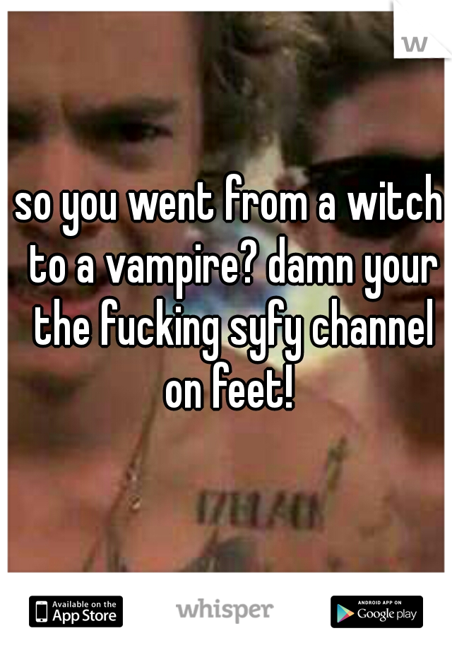 so you went from a witch to a vampire? damn your the fucking syfy channel on feet! 