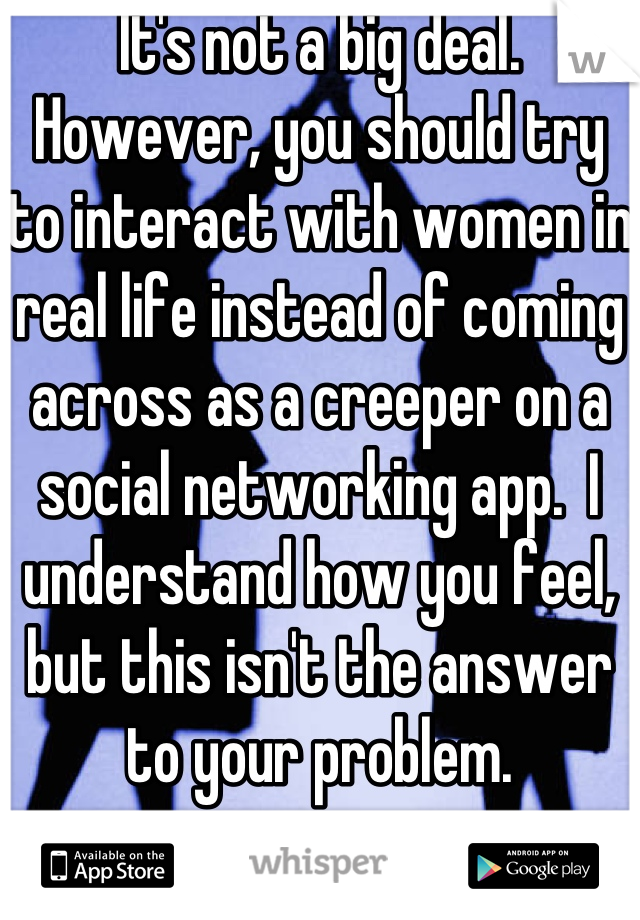 It's not a big deal.  However, you should try to interact with women in real life instead of coming across as a creeper on a social networking app.  I understand how you feel, but this isn't the answer to your problem.