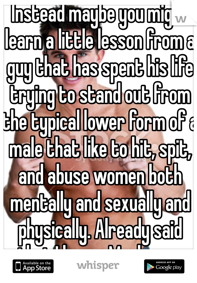 Instead maybe you might learn a little lesson from a guy that has spent his life trying to stand out from the typical lower form of a male that like to hit, spit, and abuse women both mentally and sexually and physically. Already said that I know. Maybe you might realize