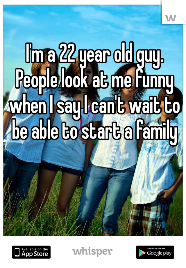 I'm a 22 year old guy. People look at me funny when I say I can't wait to be able to start a family