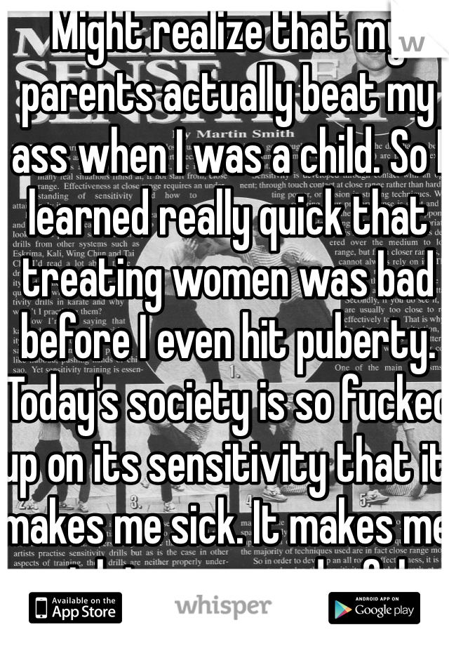 Might realize that my parents actually beat my ass when I was a child. So I learned really quick that treating women was bad before I even hit puberty. Today's society is so fucked up on its sensitivity that it makes me sick. It makes me sick to see wonderful women hot or not