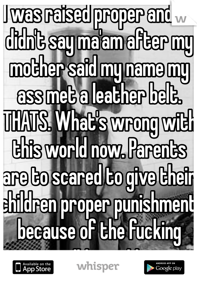 I was raised proper and if I didn't say ma'am after my mother said my name my ass met a leather belt. THATS. What's wrong with this world now. Parents are to scared to give their children proper punishment because of the fucking sensitive nation. 