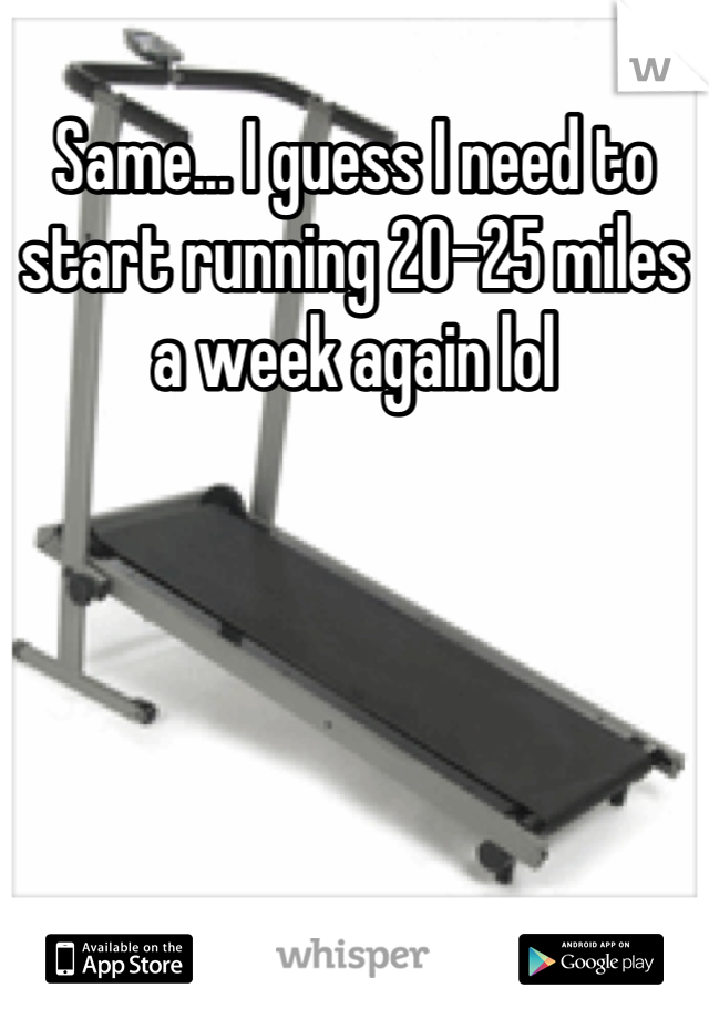 Same... I guess I need to start running 20-25 miles a week again lol