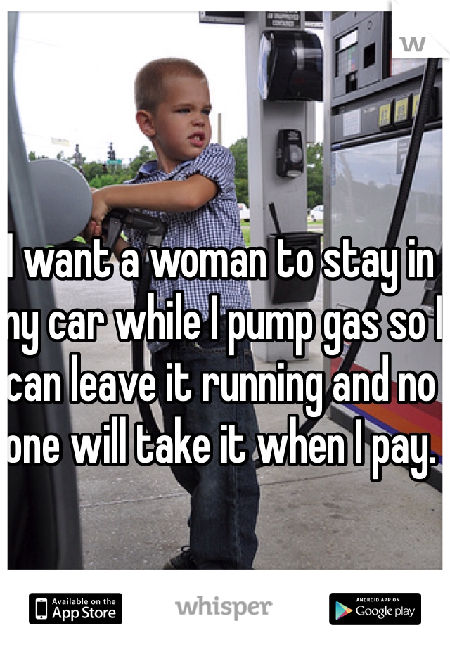 I want a woman to stay in my car while I pump gas so I can leave it running and no one will take it when I pay. 