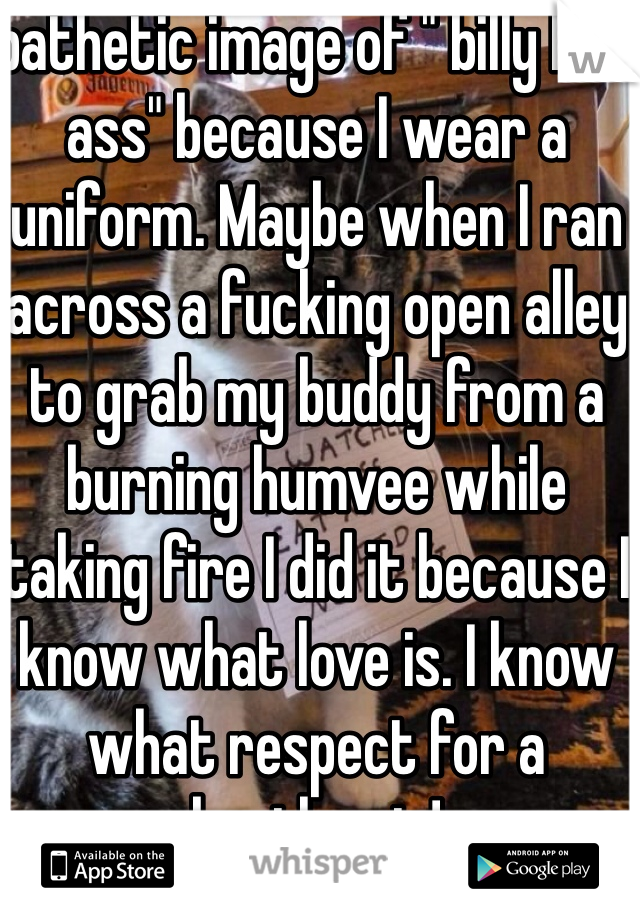 pathetic image of " billy bad ass" because I wear a uniform. Maybe when I ran across a fucking open alley to grab my buddy from a burning humvee while taking fire I did it because I know what love is. I know what respect for a brother is!  