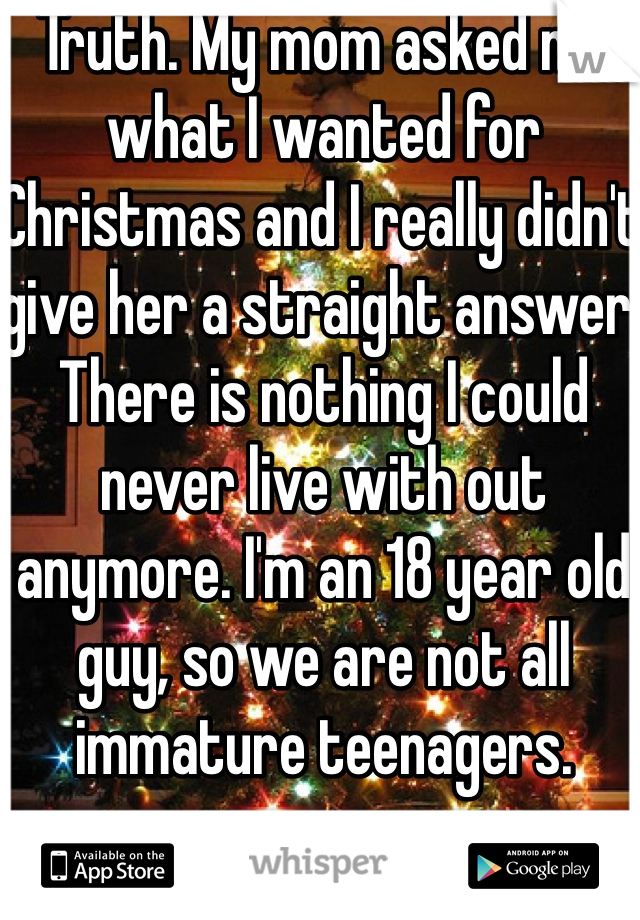 Truth. My mom asked me what I wanted for Christmas and I really didn't give her a straight answer. There is nothing I could never live with out anymore. I'm an 18 year old guy, so we are not all immature teenagers.
