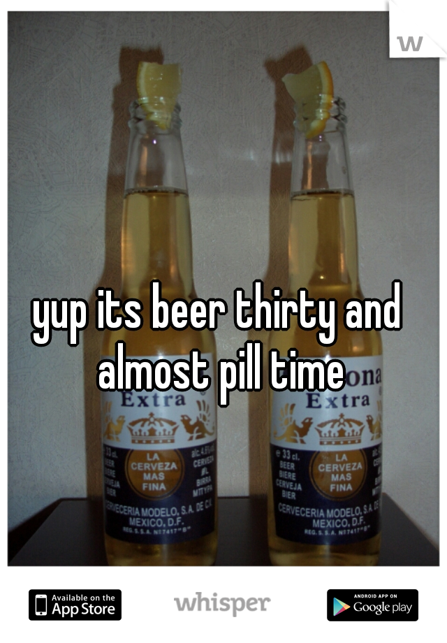 yup its beer thirty and almost pill time