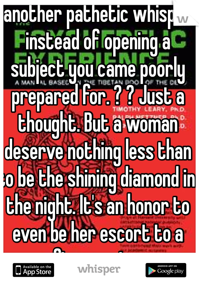 another pathetic whisper instead of opening a subject you came poorly prepared for. ? ? Just a thought. But a woman deserve nothing less than to be the shining diamond in the night. It's an honor to even be her escort to a fine evening. 