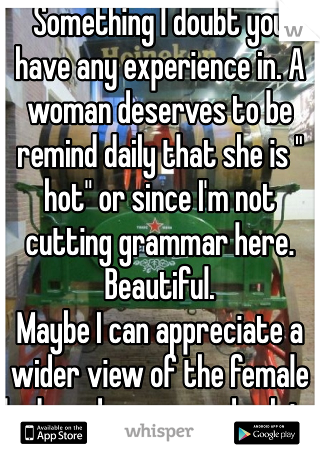 Something I doubt you have any experience in. A woman deserves to be remind daily that she is " hot" or since I'm not cutting grammar here. Beautiful. 
Maybe I can appreciate a wider view of the female body and person and relate 