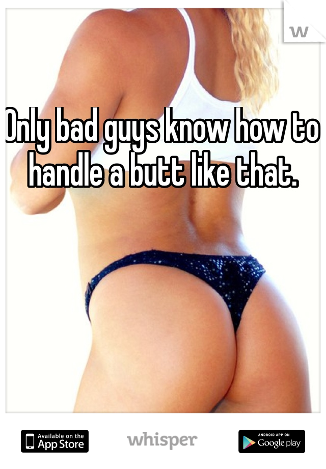 Only bad guys know how to handle a butt like that. 