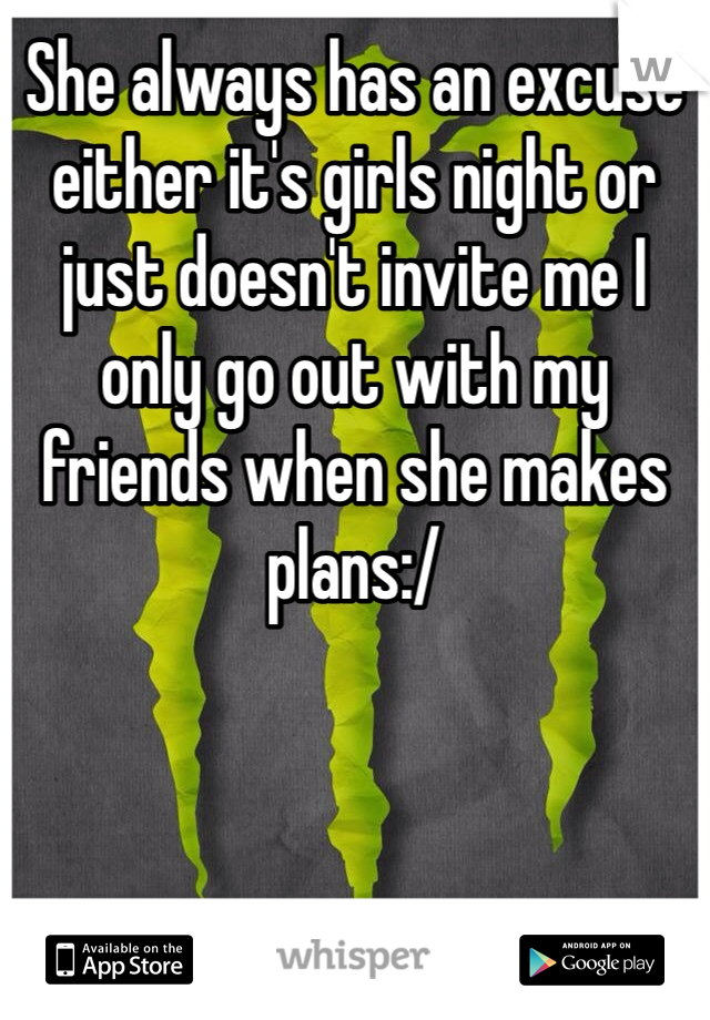 She always has an excuse either it's girls night or just doesn't invite me I only go out with my friends when she makes plans:/