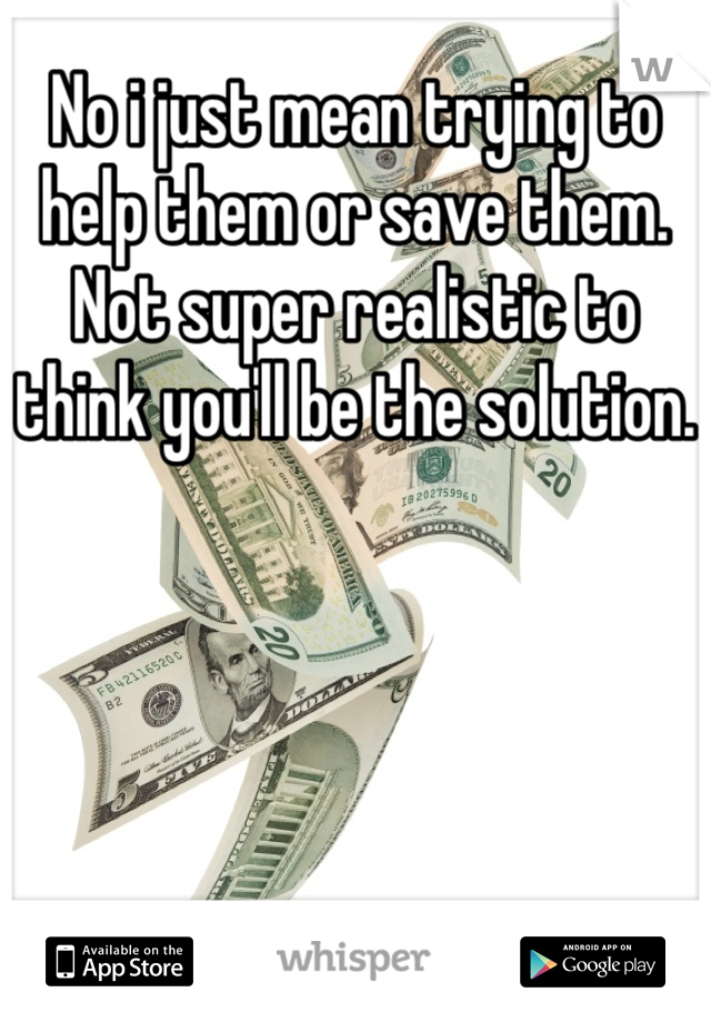 No i just mean trying to help them or save them. Not super realistic to think you'll be the solution.