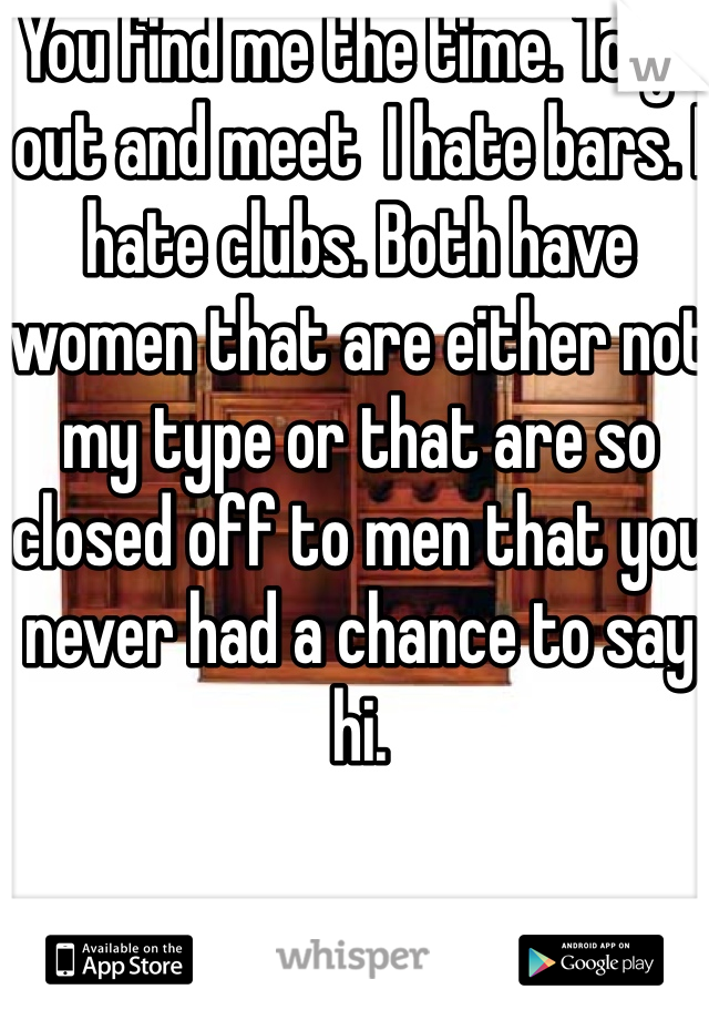 You find me the time. To go out and meet  I hate bars. I hate clubs. Both have women that are either not my type or that are so closed off to men that you never had a chance to say hi. 