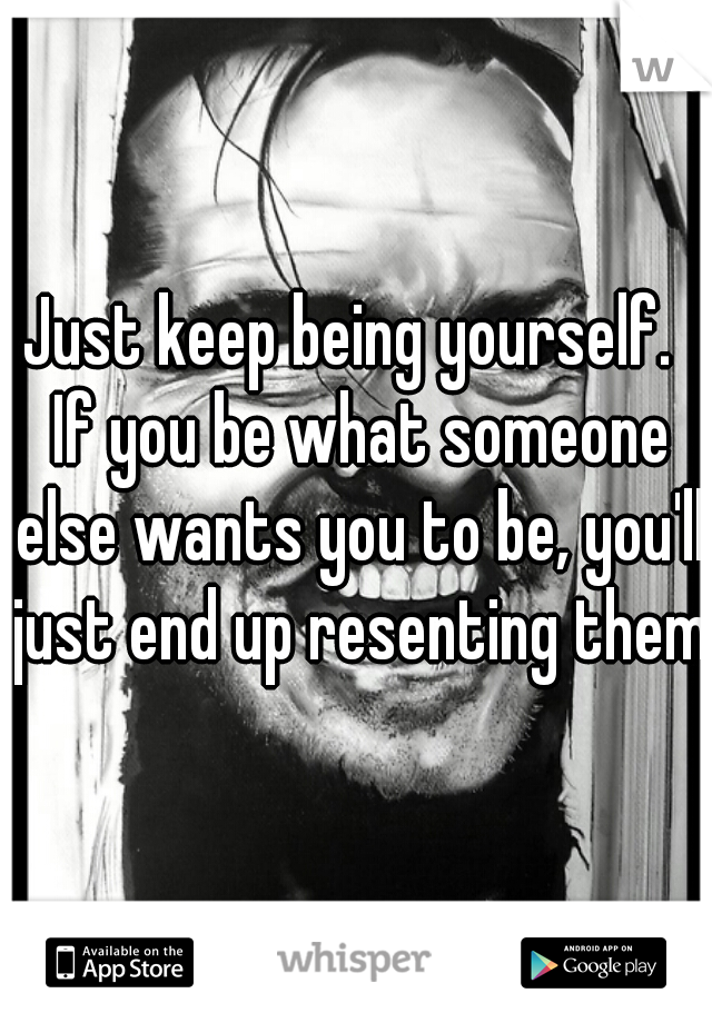 Just keep being yourself.  If you be what someone else wants you to be, you'll just end up resenting them.