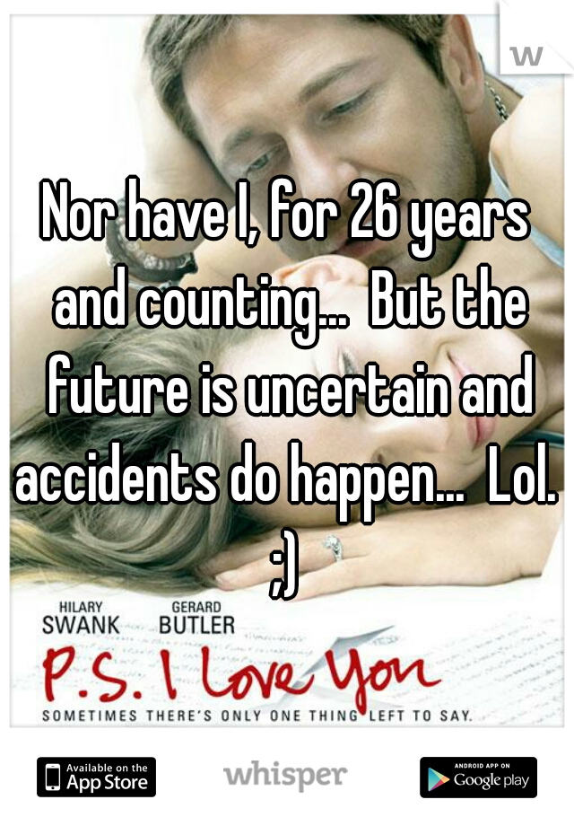 Nor have I, for 26 years and counting...  But the future is uncertain and accidents do happen...  Lol.  ;) 