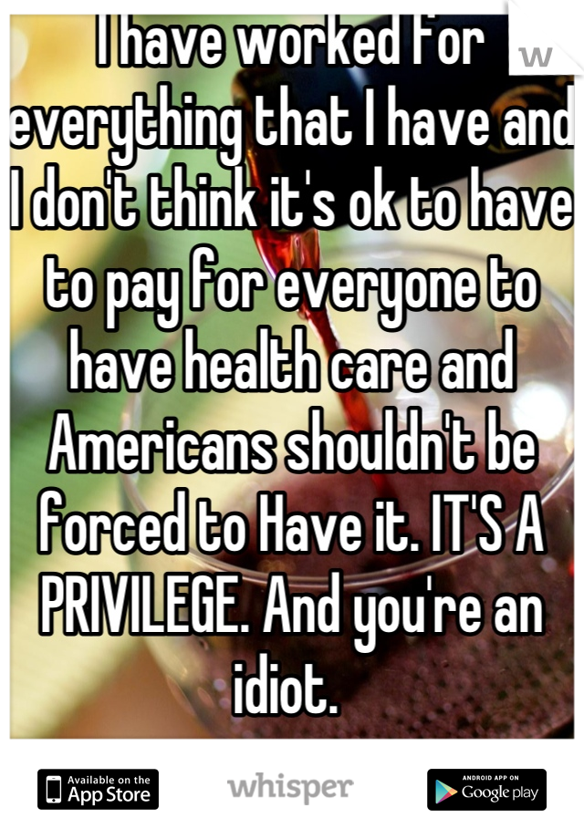 I have worked for everything that I have and I don't think it's ok to have to pay for everyone to have health care and Americans shouldn't be forced to Have it. IT'S A PRIVILEGE. And you're an idiot. 