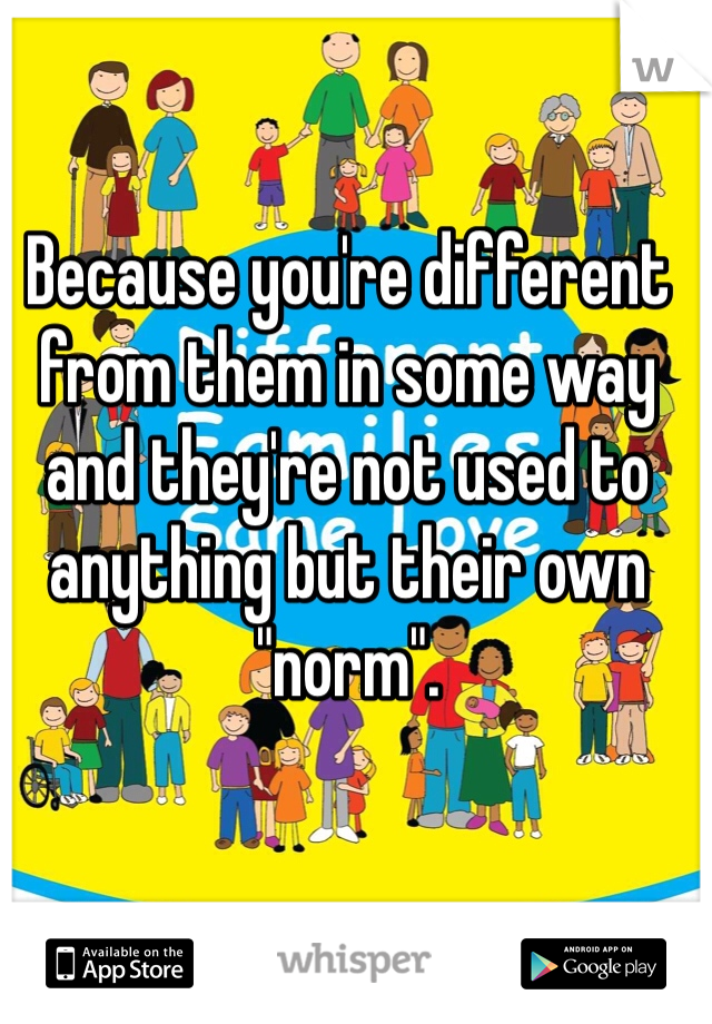 Because you're different from them in some way and they're not used to anything but their own "norm".
