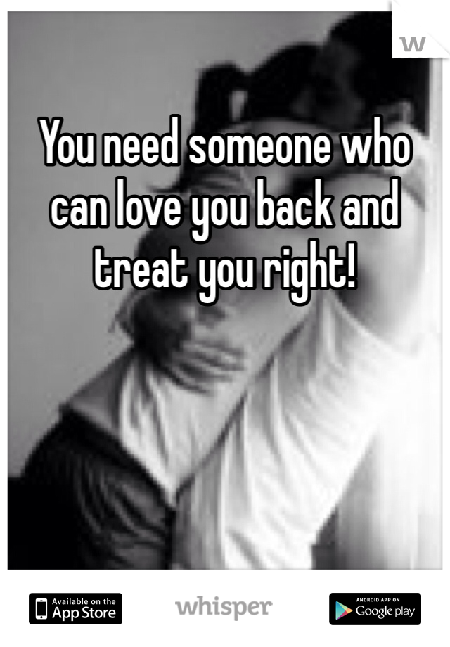 You need someone who can love you back and treat you right! 