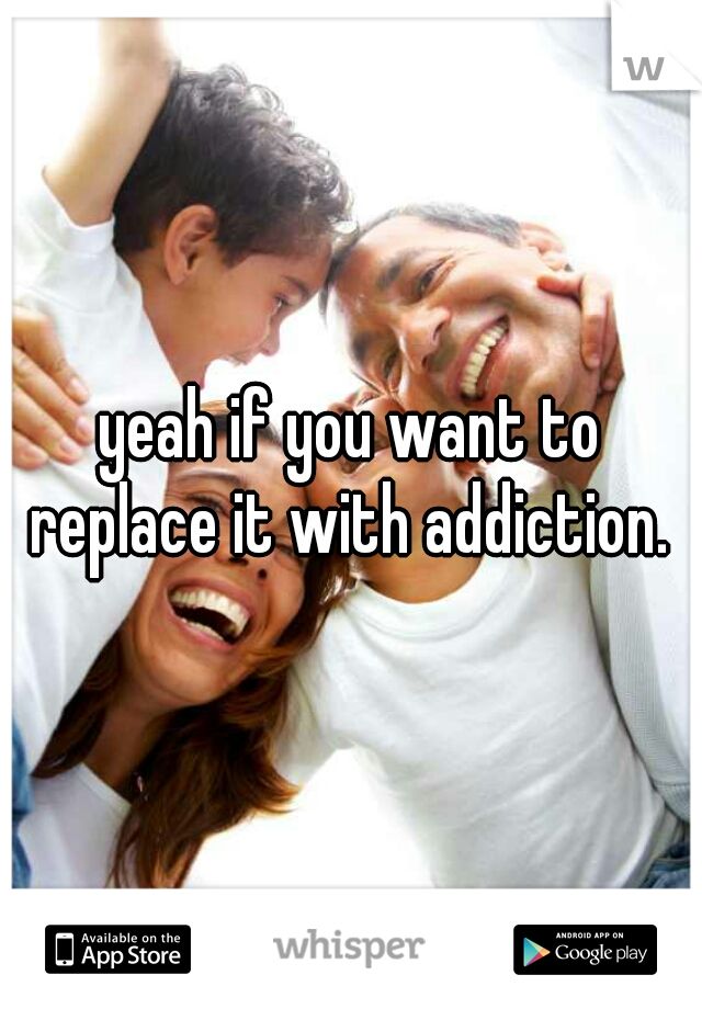 yeah if you want to replace it with addiction. 