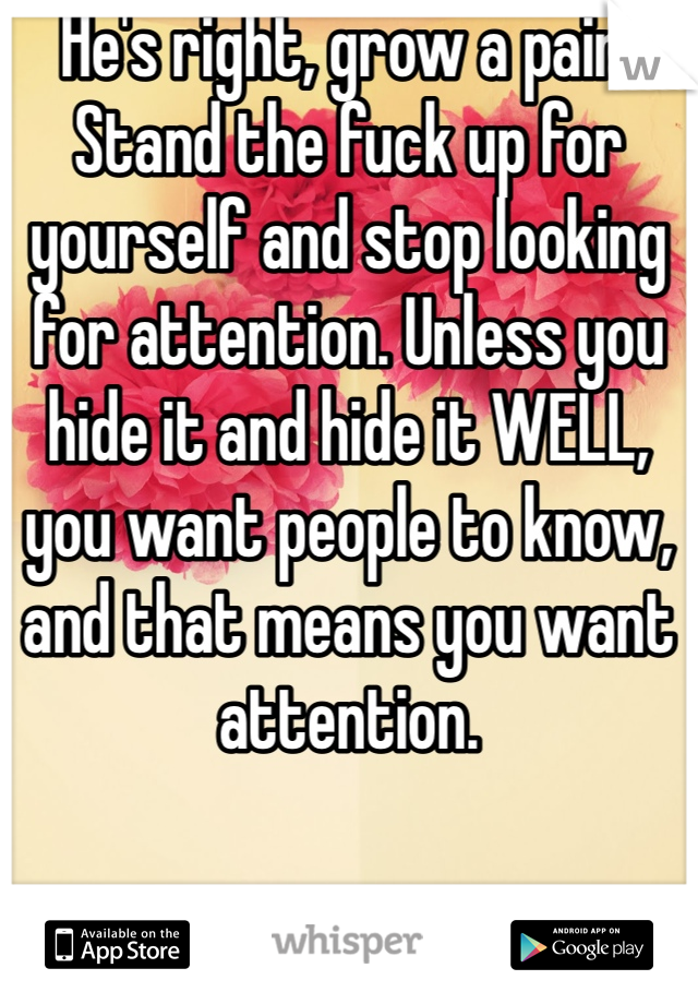 He's right, grow a pair. Stand the fuck up for yourself and stop looking for attention. Unless you hide it and hide it WELL, you want people to know, and that means you want attention.