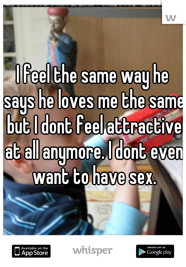 I feel the same way he says he loves me the same but I dont feel attractive at all anymore. I dont even want to have sex.