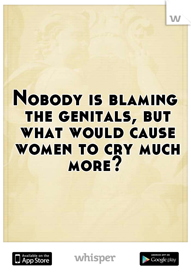 Nobody is blaming the genitals, but what would cause women to cry much more? 