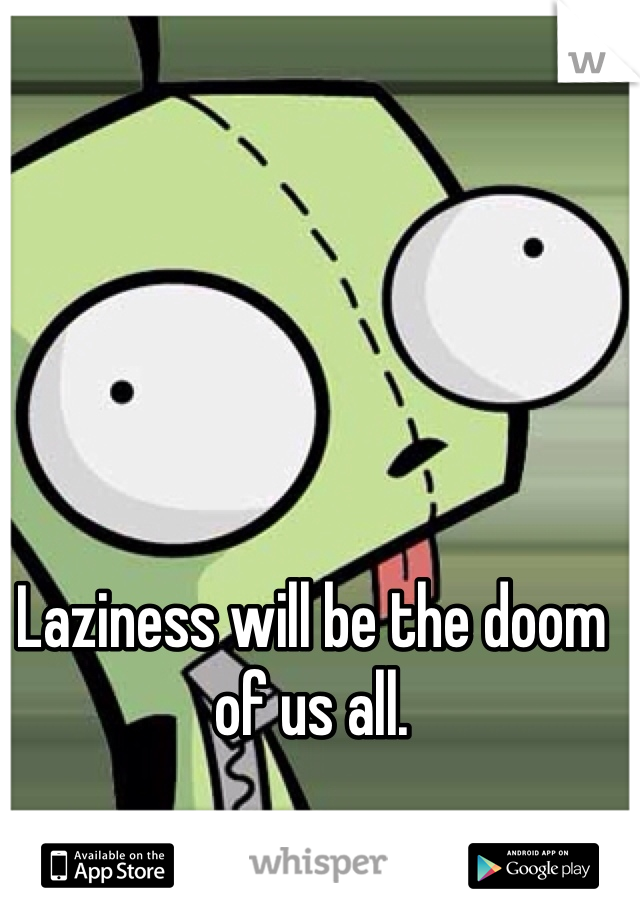 Laziness will be the doom of us all.