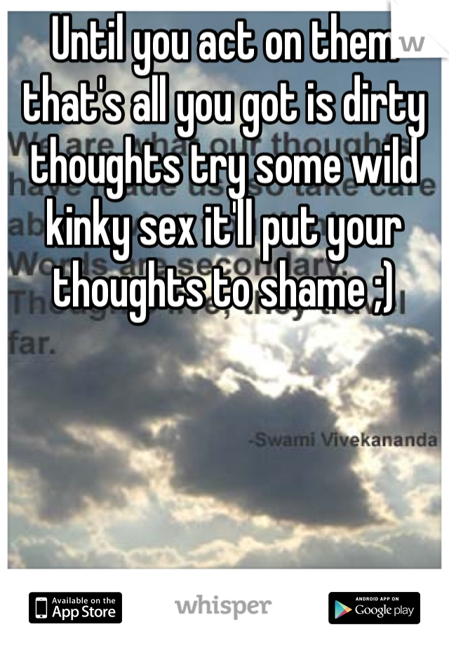 Until you act on them that's all you got is dirty thoughts try some wild kinky sex it'll put your thoughts to shame ;)