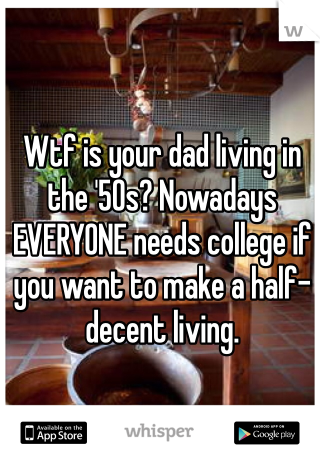 Wtf is your dad living in the '50s? Nowadays EVERYONE needs college if you want to make a half-decent living.