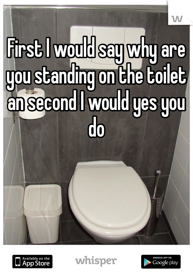 First I would say why are you standing on the toilet an second I would yes you do