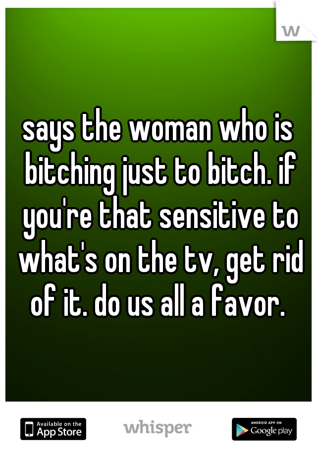 says the woman who is bitching just to bitch. if you're that sensitive to what's on the tv, get rid of it. do us all a favor. 