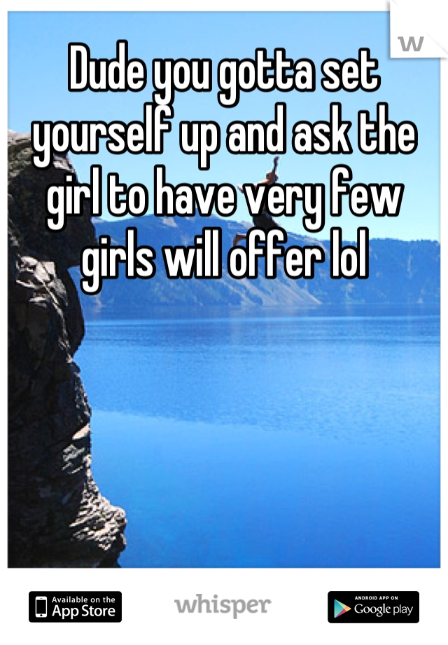 Dude you gotta set yourself up and ask the girl to have very few girls will offer lol
