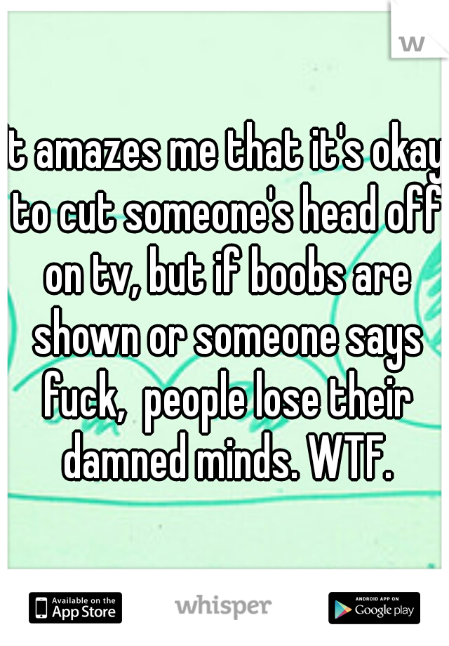 It amazes me that it's okay to cut someone's head off on tv, but if boobs are shown or someone says fuck,  people lose their damned minds. WTF.