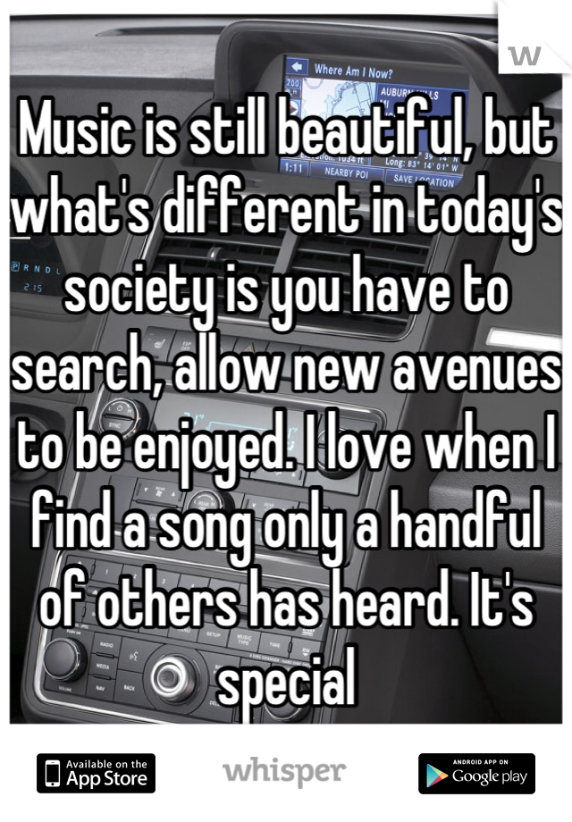 Music is still beautiful, but what's different in today's society is you have to search, allow new avenues to be enjoyed. I love when I find a song only a handful of others has heard. It's special