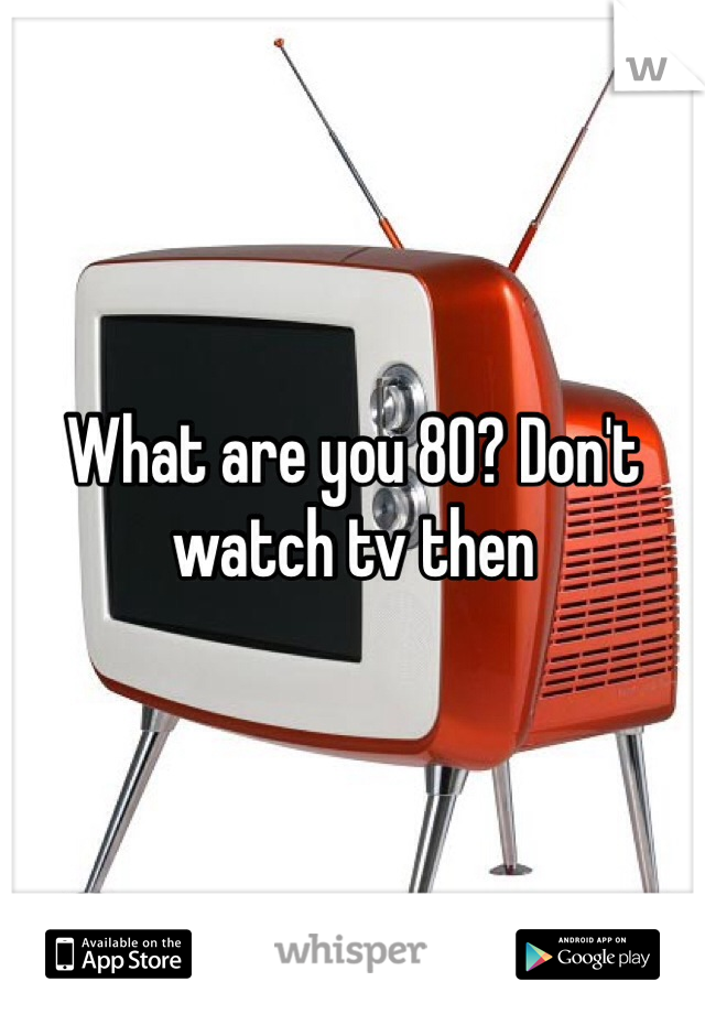 What are you 80? Don't watch tv then 