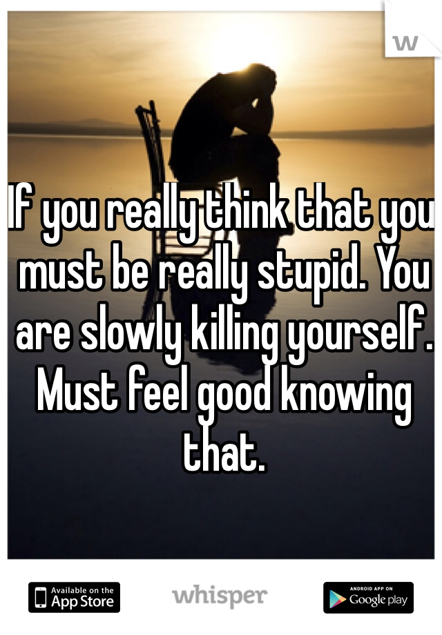 If you really think that you must be really stupid. You are slowly killing yourself. Must feel good knowing that. 