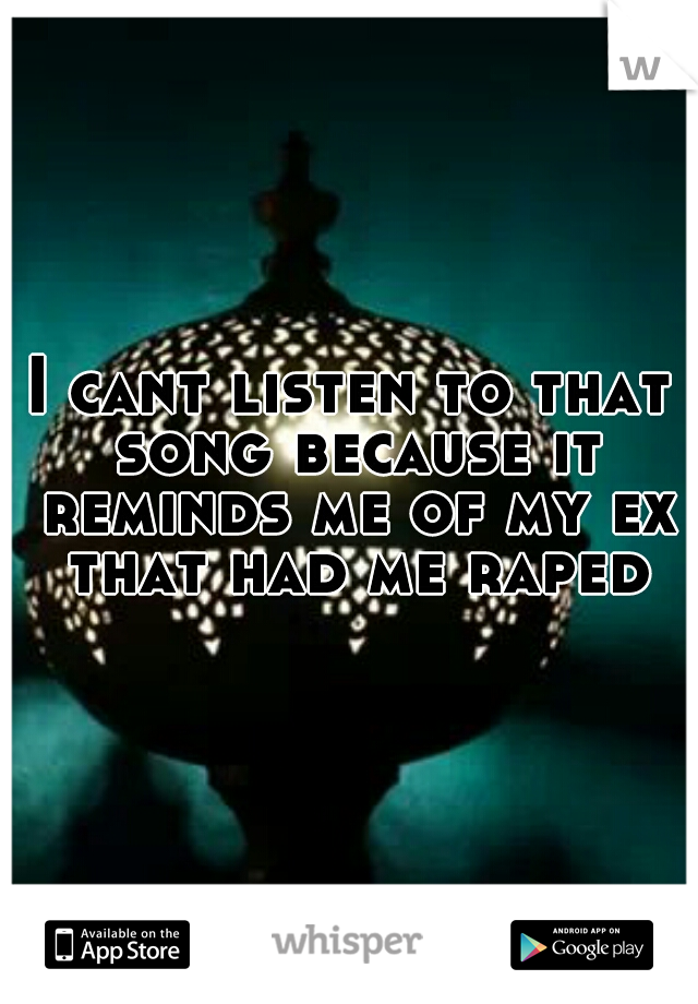 I cant listen to that song because it reminds me of my ex that had me raped