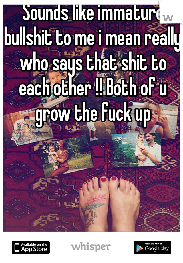 Sounds like immature bullshit to me i mean really who says that shit to each other !! Both of u grow the fuck up 