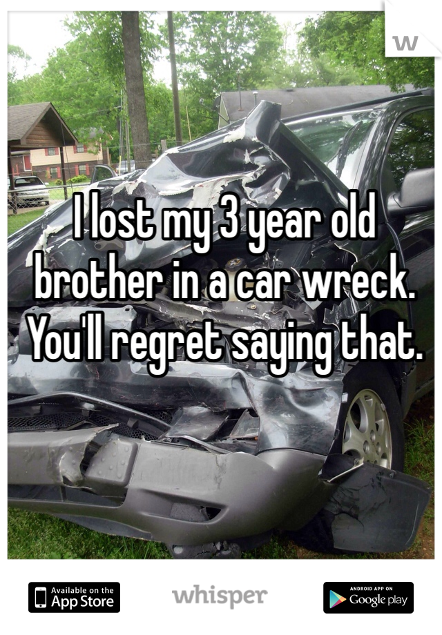 I lost my 3 year old brother in a car wreck. You'll regret saying that. 