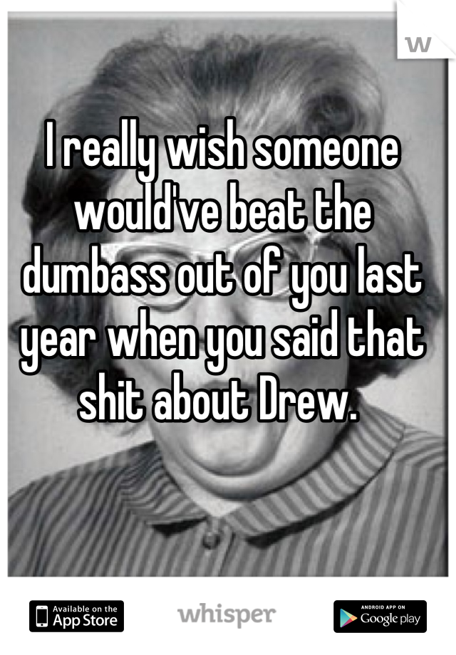 I really wish someone would've beat the dumbass out of you last year when you said that shit about Drew. 