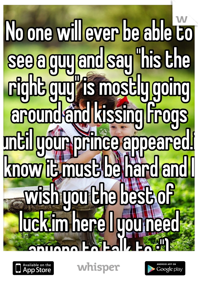 No one will ever be able to see a guy and say "his the right guy" is mostly going around and kissing frogs until your prince appeared.i know it must be hard and I wish you the best of luck.im here I you need anyone to talk to :")