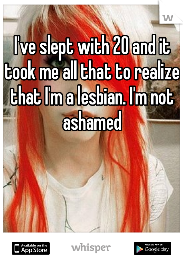 I've slept with 20 and it took me all that to realize that I'm a lesbian. I'm not ashamed