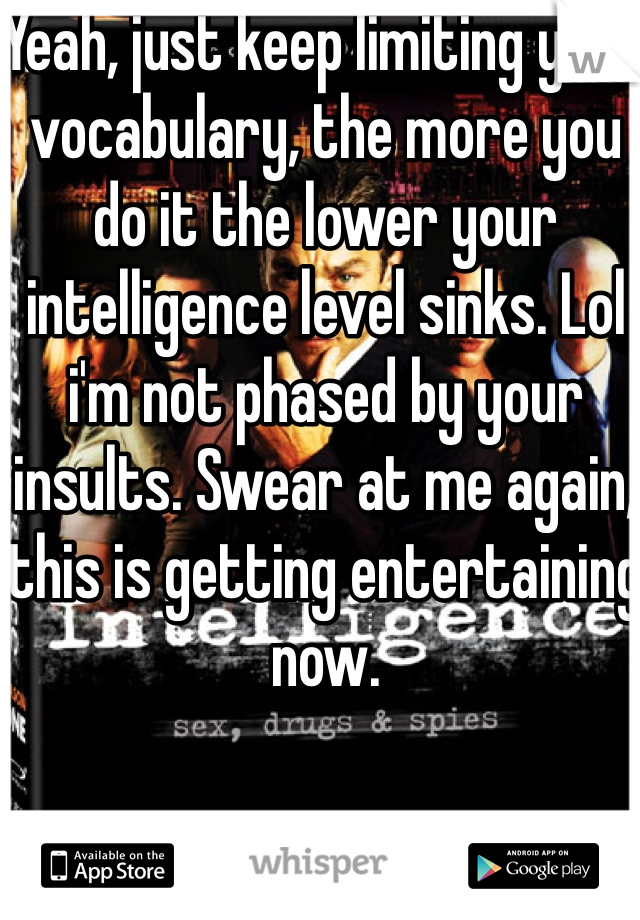 Yeah, just keep limiting your vocabulary, the more you do it the lower your intelligence level sinks. Lol i'm not phased by your insults. Swear at me again, this is getting entertaining now. 