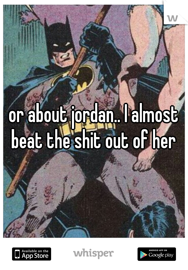 or about jordan.. I almost beat the shit out of her 