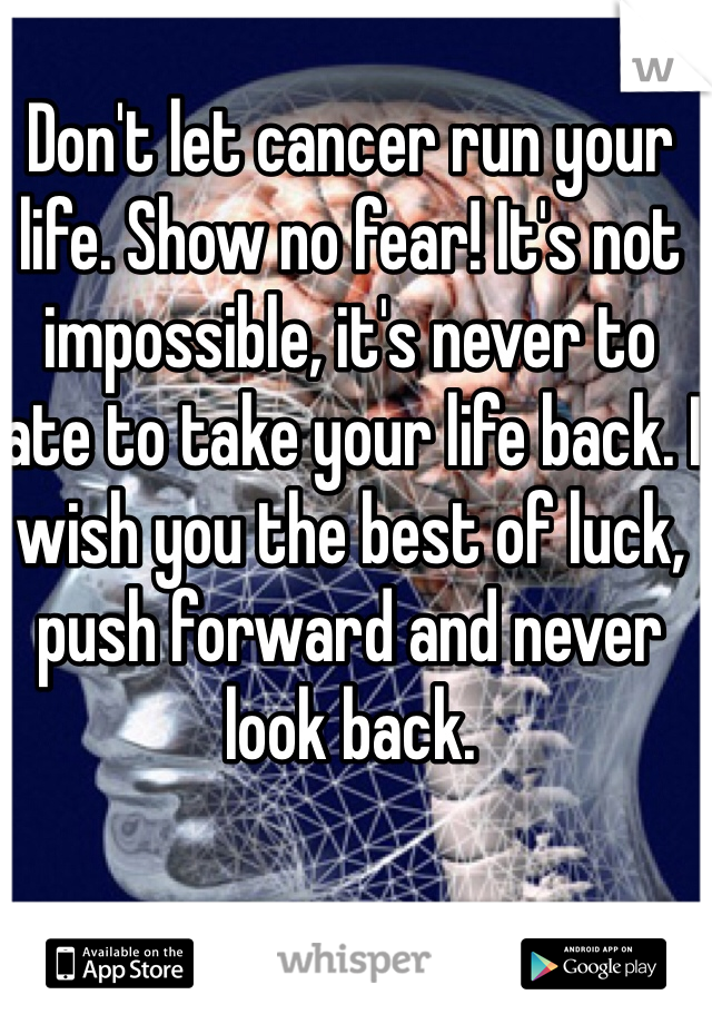 Don't let cancer run your life. Show no fear! It's not impossible, it's never to late to take your life back. I wish you the best of luck, push forward and never look back.