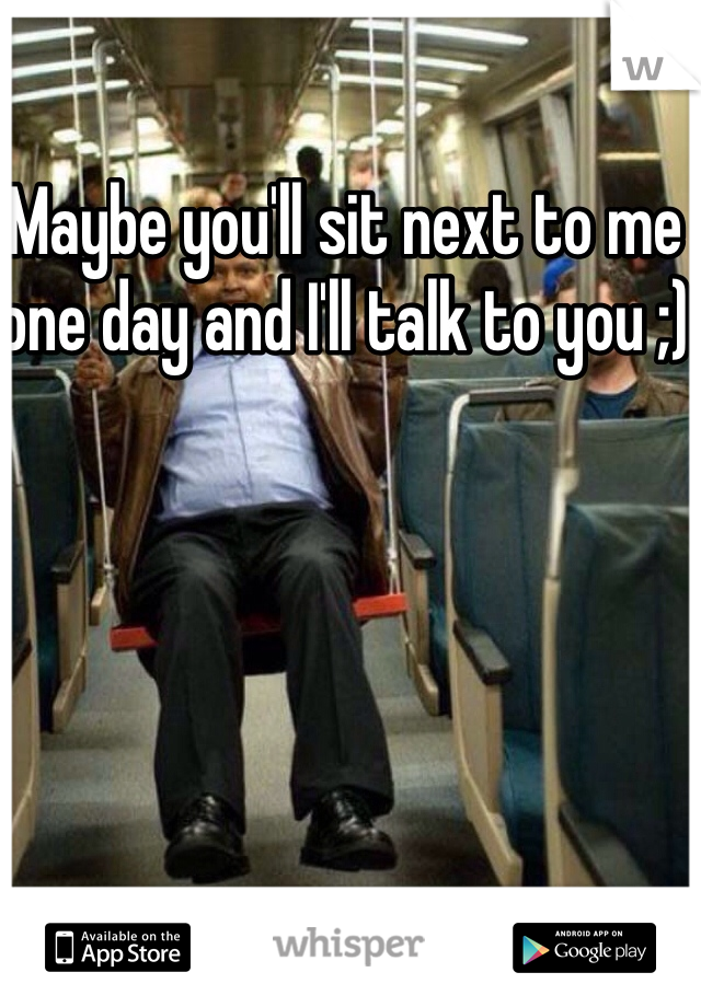 Maybe you'll sit next to me one day and I'll talk to you ;)